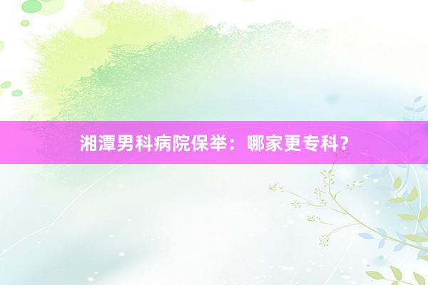 湘潭男科病院保举：哪家更专科？